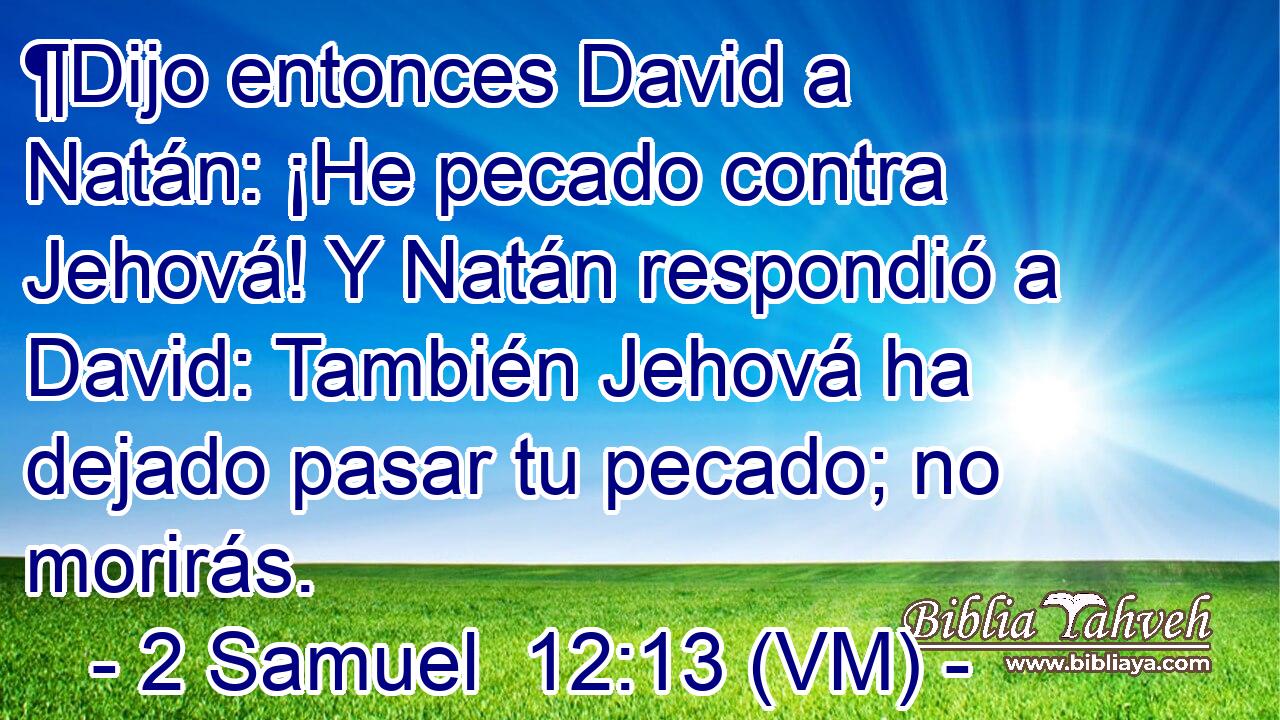  ¶Dijo entonces David a Natán: ¡He pecado contra Jehová! Y Natán respondió a David: También Jehová ha dejado pasar tu pecado; no morirás. 