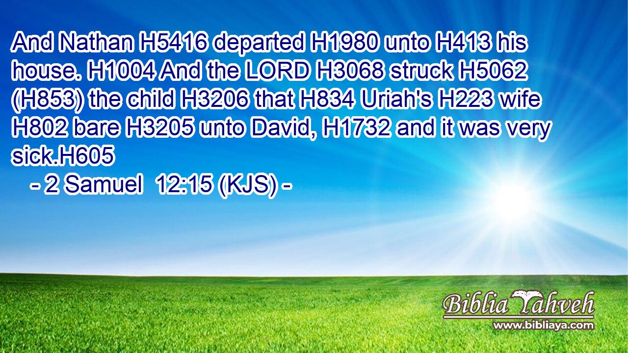 And Nathan H5416 departed H1980 unto H413 his house. H1004 And the LORD H3068 struck H5062 (H853) the child H3206 that H834 Uriah's H223 wife H802 bare H3205 unto David, H1732 and it was very sick.H605