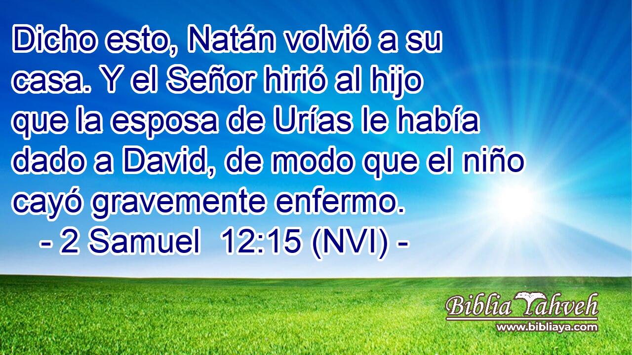  Dicho esto, Natán volvió a su casa. Y el Señor hirió al hijo que la esposa de Urías le había dado a David, de modo que el niño cayó gravemente enfermo. 