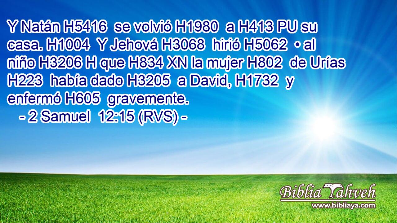 Y Natán H5416  se volvió H1980  a H413 PU su casa. H1004  Y Jehová H3068  hirió H5062  • al niño H3206 H que H834 XN la mujer H802  de Urías H223  había dado H3205  a David, H1732  y enfermó H605  gravemente. 