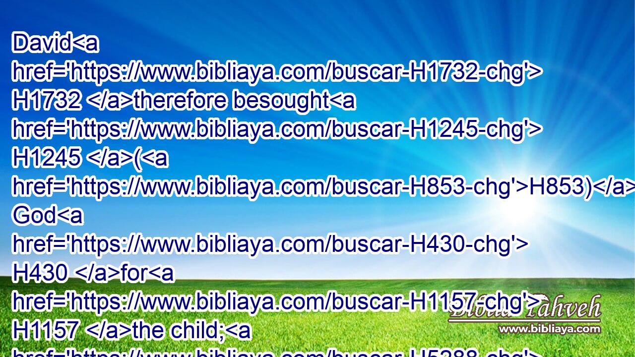 David H1732 therefore besought H1245 (H853) God H430 for H1157 the child; H5288 and David H1732 fasted, H6684  H6685 and went H935 in, and lay H7901 all H3605 night H3885 upon the earth.H776