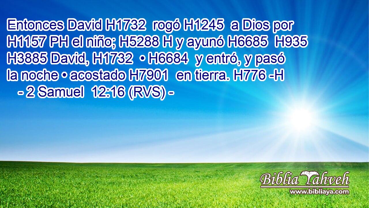 Entonces David H1732  rogó H1245  a Dios por H1157 PH el niño; H5288 H y ayunó H6685  H935 H3885 David, H1732  • H6684  y entró, y pasó la noche • acostado H7901  en tierra. H776 -H 