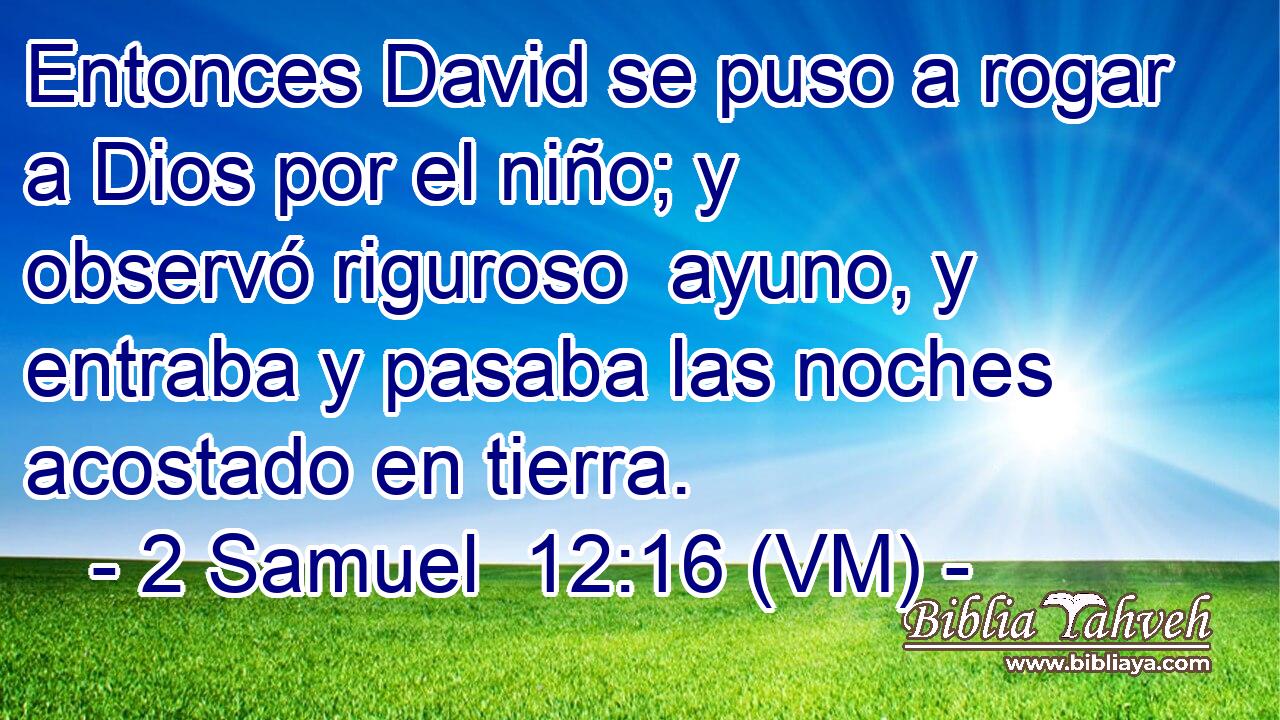  Entonces David se puso a rogar a Dios por el niño; y observó riguroso  ayuno, y entraba y pasaba las noches acostado en tierra. 