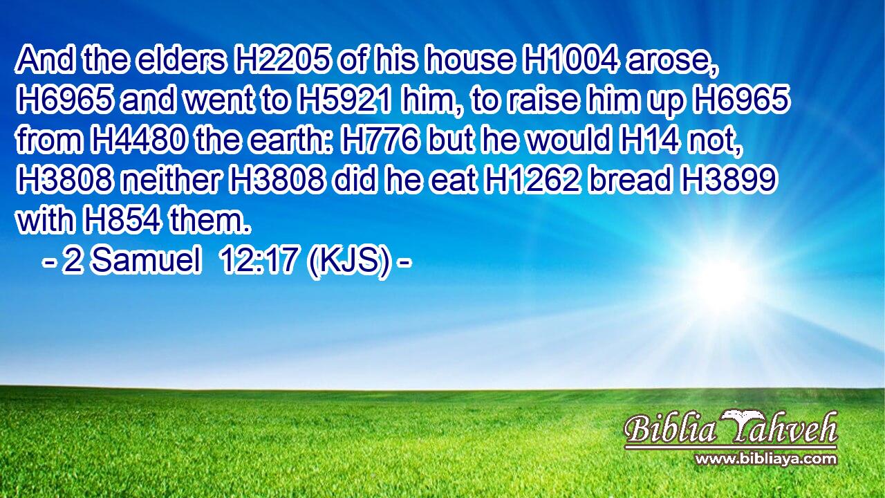 And the elders H2205 of his house H1004 arose, H6965 and went to H5921 him, to raise him up H6965 from H4480 the earth: H776 but he would H14 not, H3808 neither H3808 did he eat H1262 bread H3899 with H854 them.
