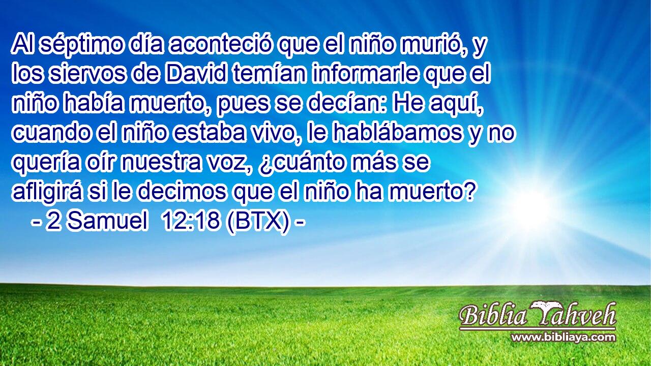 Al séptimo día aconteció que el niño murió, y los siervos de David temían informarle que el niño había muerto, pues se decían: He aquí, cuando el niño estaba vivo, le hablábamos y no quería oír nuestra voz, ¿cuánto más se afligirá si le decimos que el niño ha muerto?