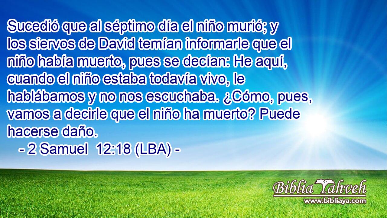 Sucedió que al séptimo día el niño murió; y los siervos de David temían informarle que el niño había muerto, pues se decían: He aquí, cuando el niño estaba todavía vivo, le hablábamos y no nos escuchaba. ¿Cómo, pues, vamos a decirle que el niño ha muerto? Puede hacerse daño.
