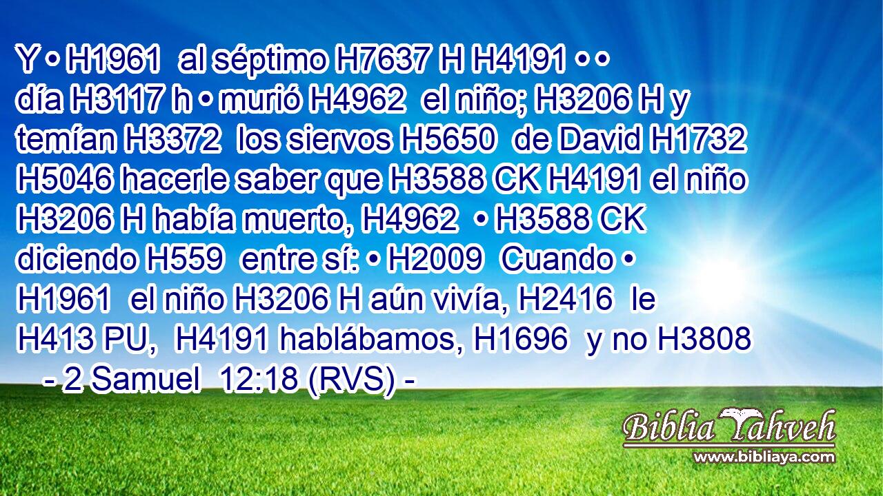 Y • H1961  al séptimo H7637 H H4191 • • día H3117 h • murió H4962  el niño; H3206 H y temían H3372  los siervos H5650  de David H1732  H5046 hacerle saber que H3588 CK H4191 el niño H3206 H había muerto, H4962  • H3588 CK diciendo H559  entre sí: • H2009  Cuando • H1961  el niño H3206 H aún vivía, H2416  le H413 PU,  H4191 hablábamos, H1696  y no H3808 