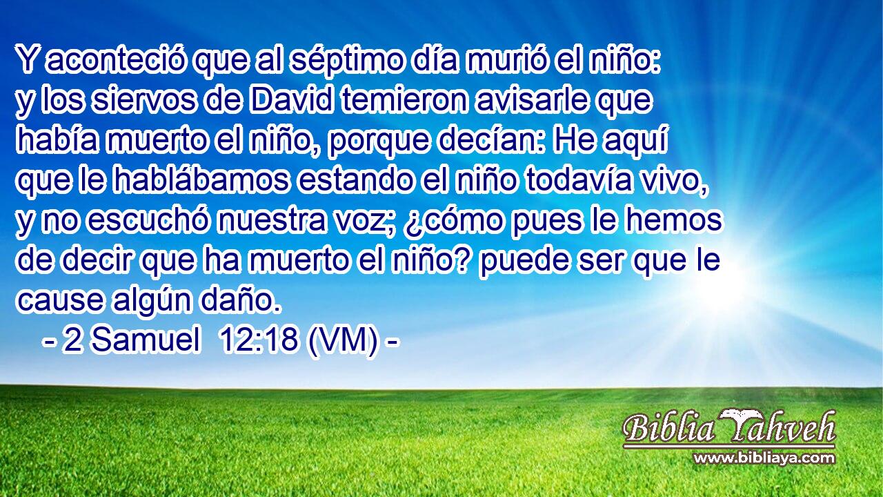  Y aconteció que al séptimo día murió el niño: y los siervos de David temieron avisarle que había muerto el niño, porque decían: He aquí que le hablábamos estando el niño todavía vivo, y no escuchó nuestra voz; ¿cómo pues le hemos de decir que ha muerto el niño? puede ser que le cause algún daño. 