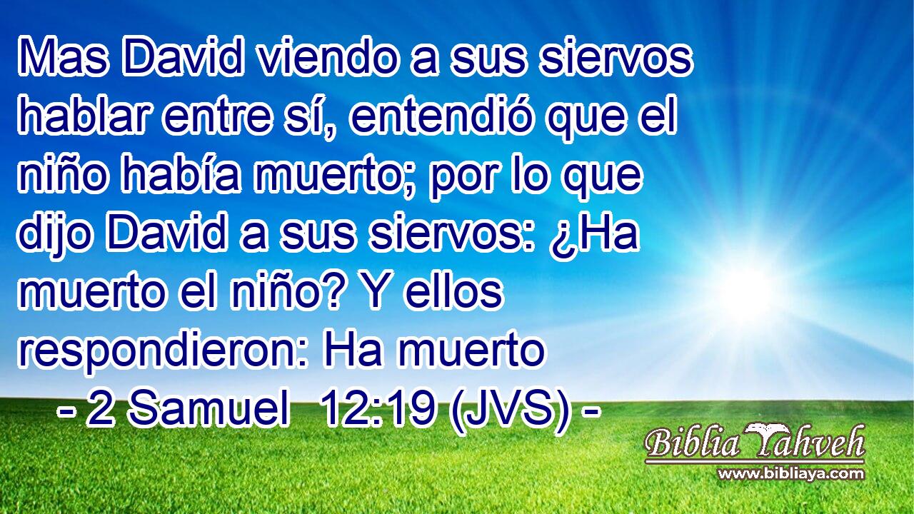 Mas David viendo a sus siervos hablar entre sí, entendió que el niño había muerto; por lo que dijo David a sus siervos: ¿Ha muerto el niño? Y ellos respondieron: Ha muerto