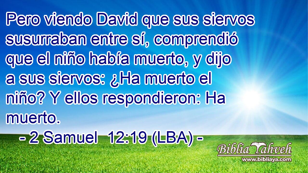 Pero viendo David que sus siervos susurraban entre sí, comprendió que el niño había muerto, y dijo a sus siervos: ¿Ha muerto el niño? Y ellos respondieron: Ha muerto.