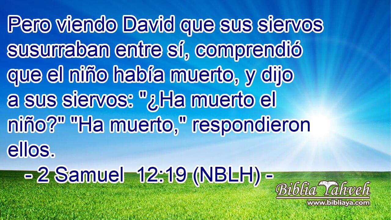  Pero viendo David que sus siervos susurraban entre sí, comprendió que el niño había muerto, y dijo a sus siervos: 