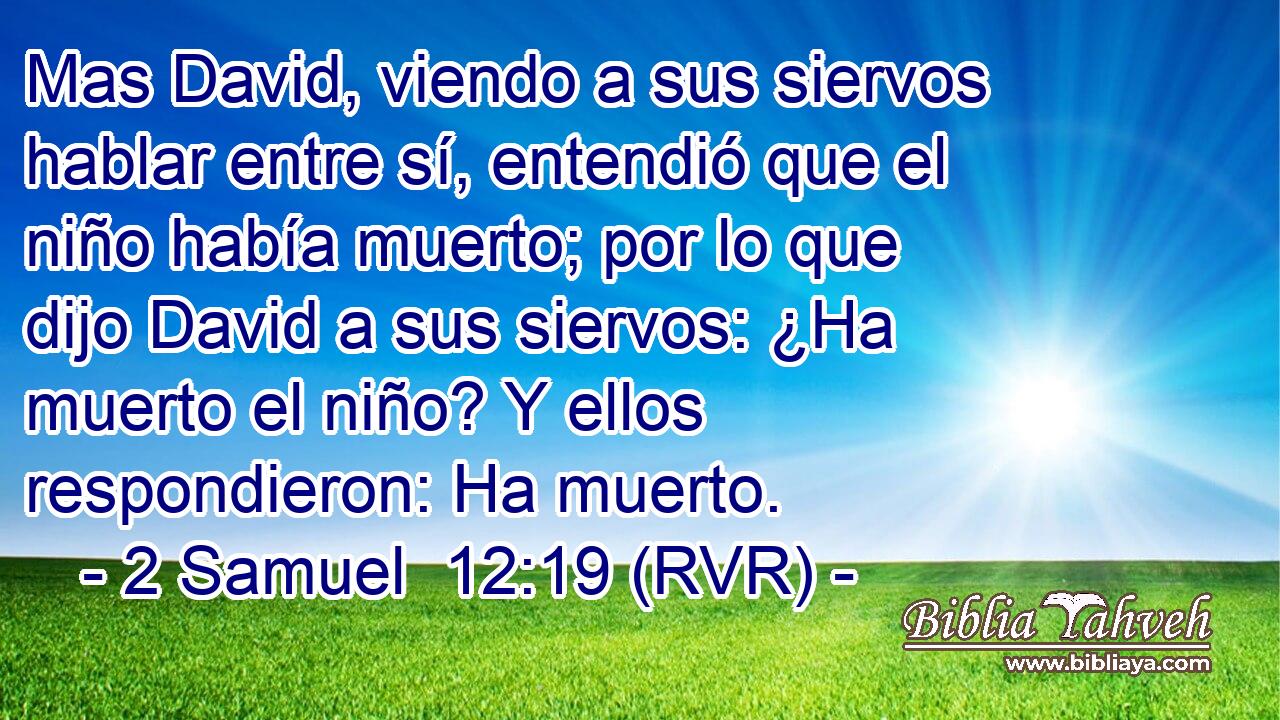 Mas David, viendo a sus siervos hablar entre sí, entendió que el niño había muerto; por lo que dijo David a sus siervos: ¿Ha muerto el niño? Y ellos respondieron: Ha muerto.