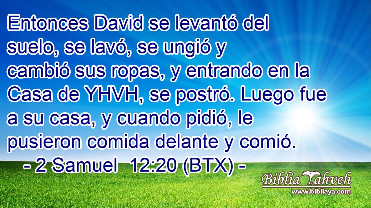 Entonces David se levantó del suelo, se lavó, se ungió y cambió sus ropas, y entrando en la Casa de YHVH, se postró. Luego fue a su casa, y cuando pidió, le pusieron comida delante y comió.