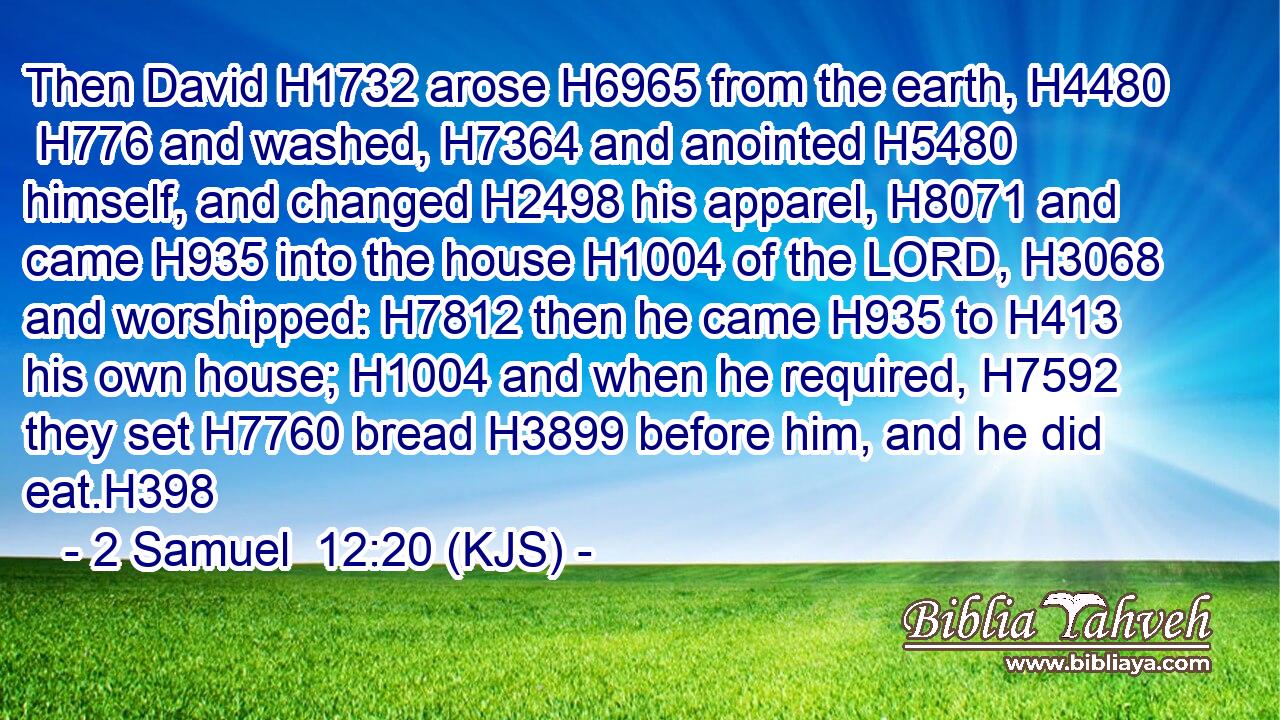 Then David H1732 arose H6965 from the earth, H4480  H776 and washed, H7364 and anointed H5480 himself, and changed H2498 his apparel, H8071 and came H935 into the house H1004 of the LORD, H3068 and worshipped: H7812 then he came H935 to H413 his own house; H1004 and when he required, H7592 they set H7760 bread H3899 before him, and he did eat.H398