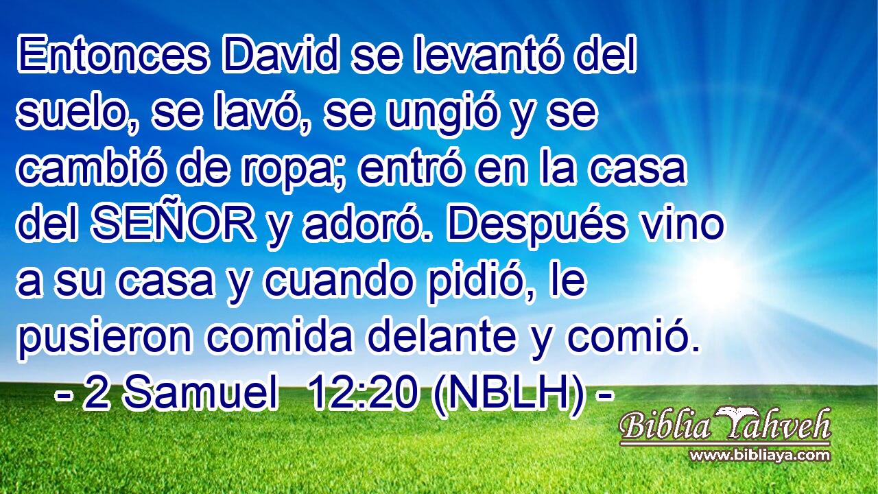  Entonces David se levantó del suelo, se lavó, se ungió y se cambió de ropa; entró en la casa del SEÑOR y adoró. Después vino a su casa y cuando pidió, le pusieron comida delante y comió. 