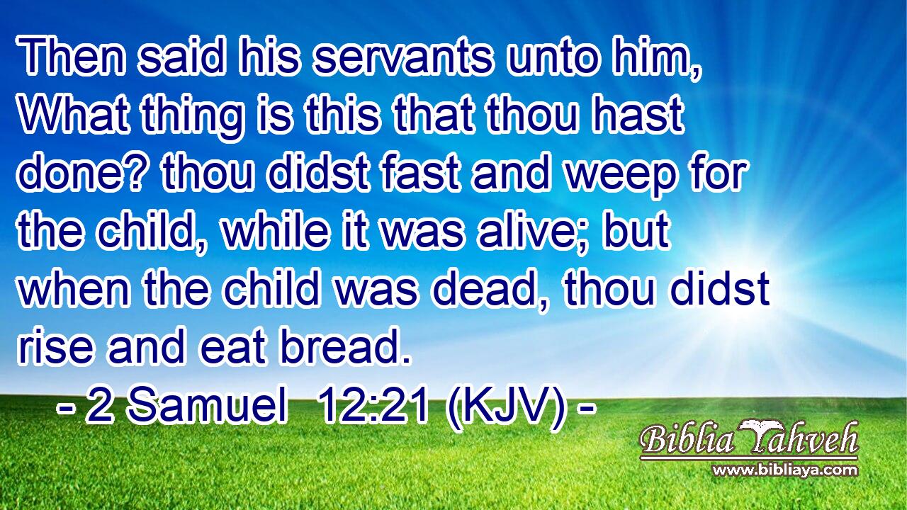 Then said his servants unto him, What thing is this that thou hast done? thou didst fast and weep for the child, while it was alive; but when the child was dead, thou didst rise and eat bread.