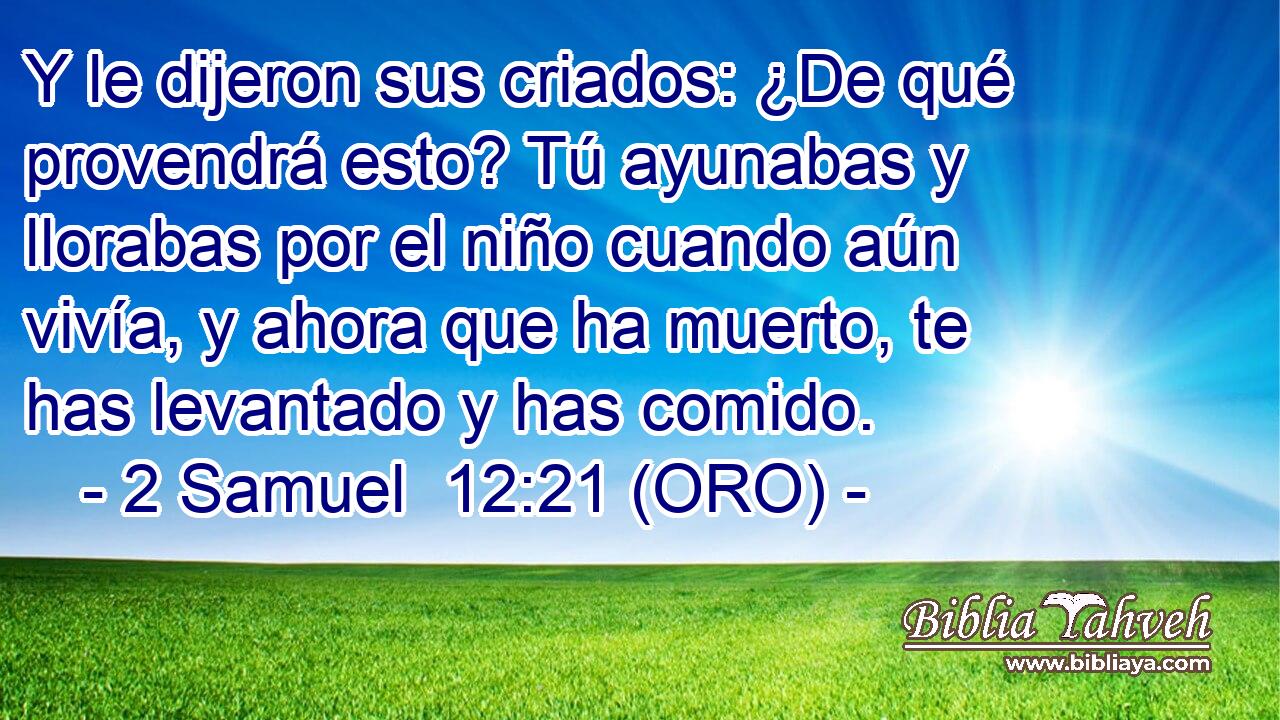  Y le dijeron sus criados: ¿De qué provendrá esto? Tú ayunabas y llorabas por el niño cuando aún vivía, y ahora que ha muerto, te has levantado y has comido. 