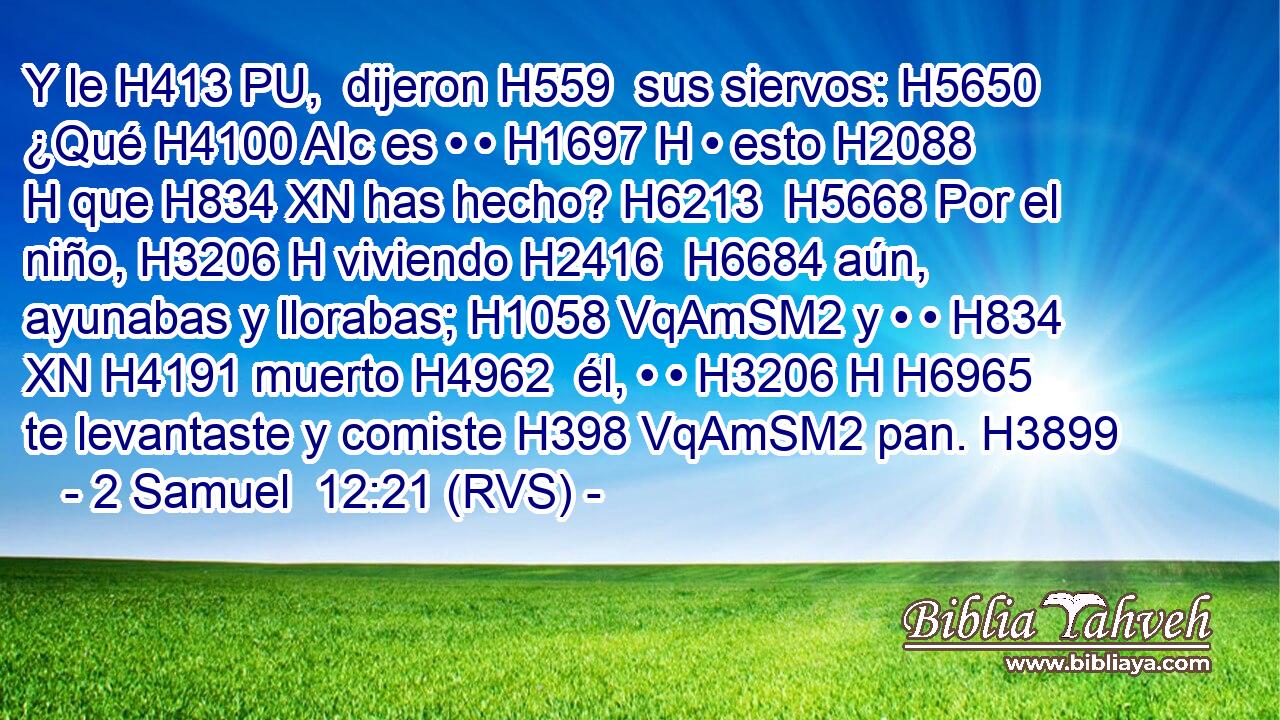 Y le H413 PU,  dijeron H559  sus siervos: H5650  ¿Qué H4100 AIc es • • H1697 H • esto H2088 H que H834 XN has hecho? H6213  H5668 Por el niño, H3206 H viviendo H2416  H6684 aún, ayunabas y llorabas; H1058 VqAmSM2 y • • H834 XN H4191 muerto H4962  él, • • H3206 H H6965 te levantaste y comiste H398 VqAmSM2 pan. H3899  