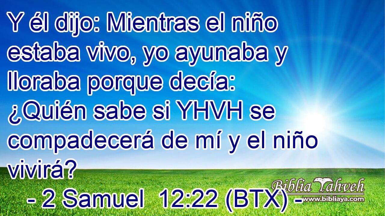 Y él dijo: Mientras el niño estaba vivo, yo ayunaba y lloraba porque decía: ¿Quién sabe si YHVH se compadecerá de mí y el niño vivirá?