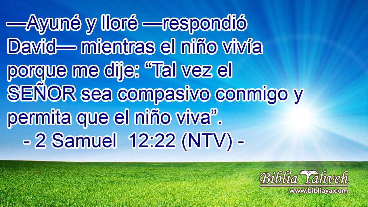 —Ayuné y lloré —respondió David— mientras el niño vivía porque me dije: “Tal vez el SEÑOR sea compasivo conmigo y permita que el niño viva”.
