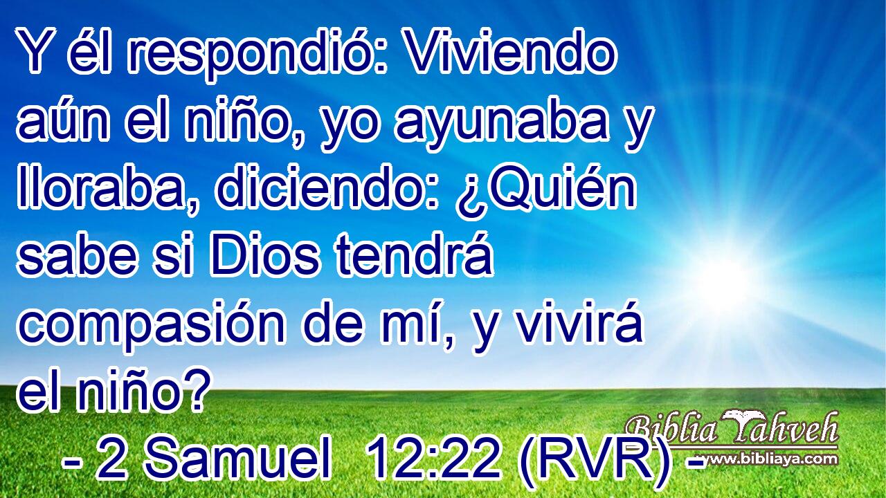 Y él respondió: Viviendo aún el niño, yo ayunaba y lloraba, diciendo: ¿Quién sabe si Dios tendrá compasión de mí, y vivirá el niño?