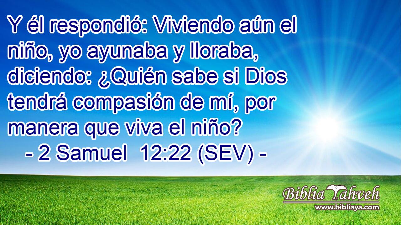 Y él respondió: Viviendo aún el niño, yo ayunaba y lloraba, diciendo: ¿Quién sabe si Dios tendrá compasión de mí, por manera que viva el niño?