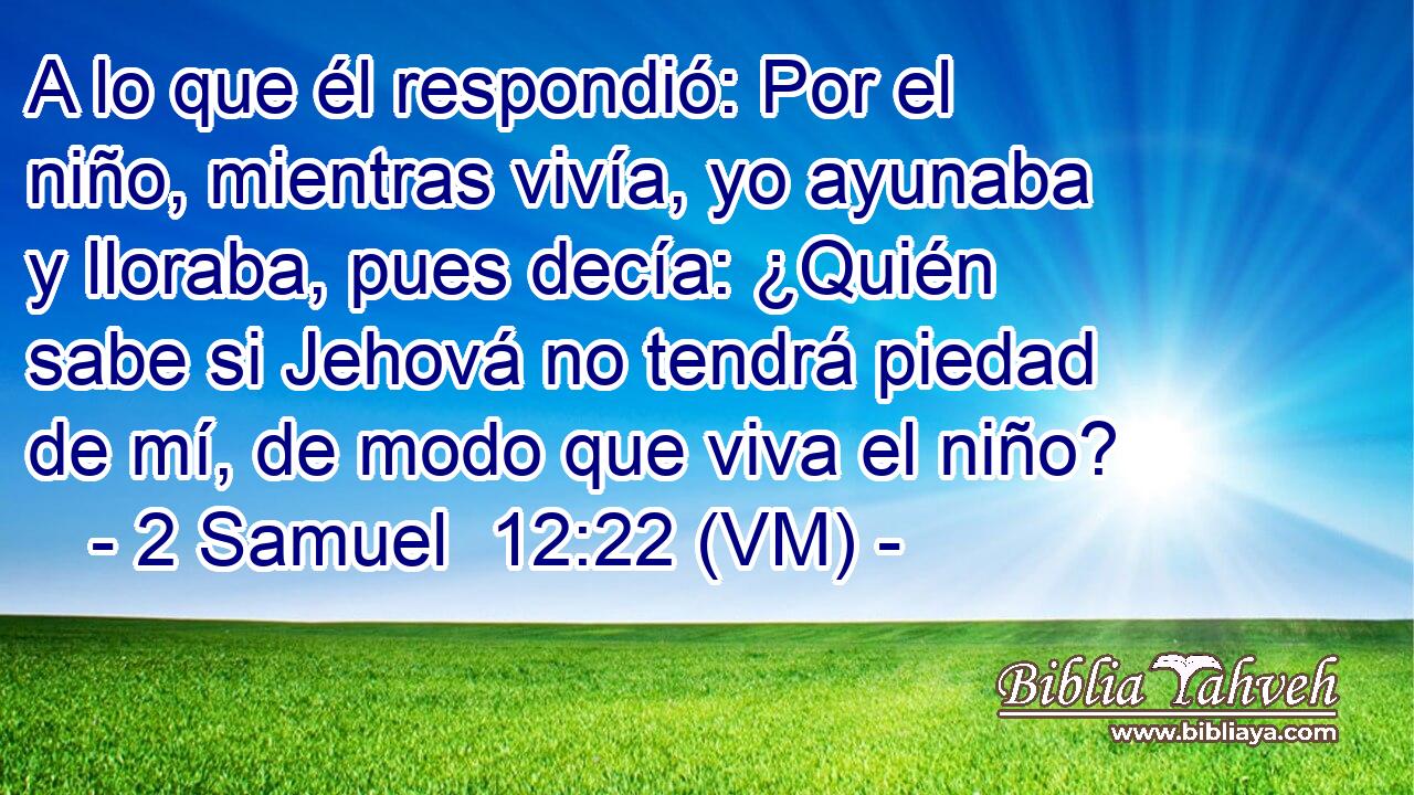  A lo que él respondió: Por el niño, mientras vivía, yo ayunaba y lloraba, pues decía: ¿Quién sabe si Jehová no tendrá piedad de mí, de modo que viva el niño? 