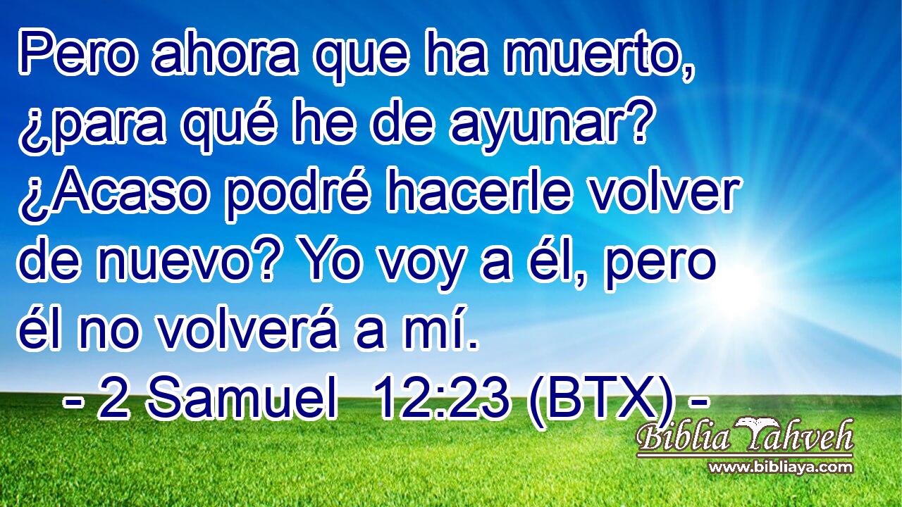Pero ahora que ha muerto, ¿para qué he de ayunar? ¿Acaso podré hacerle volver de nuevo? Yo voy a él, pero él no volverá a mí.
