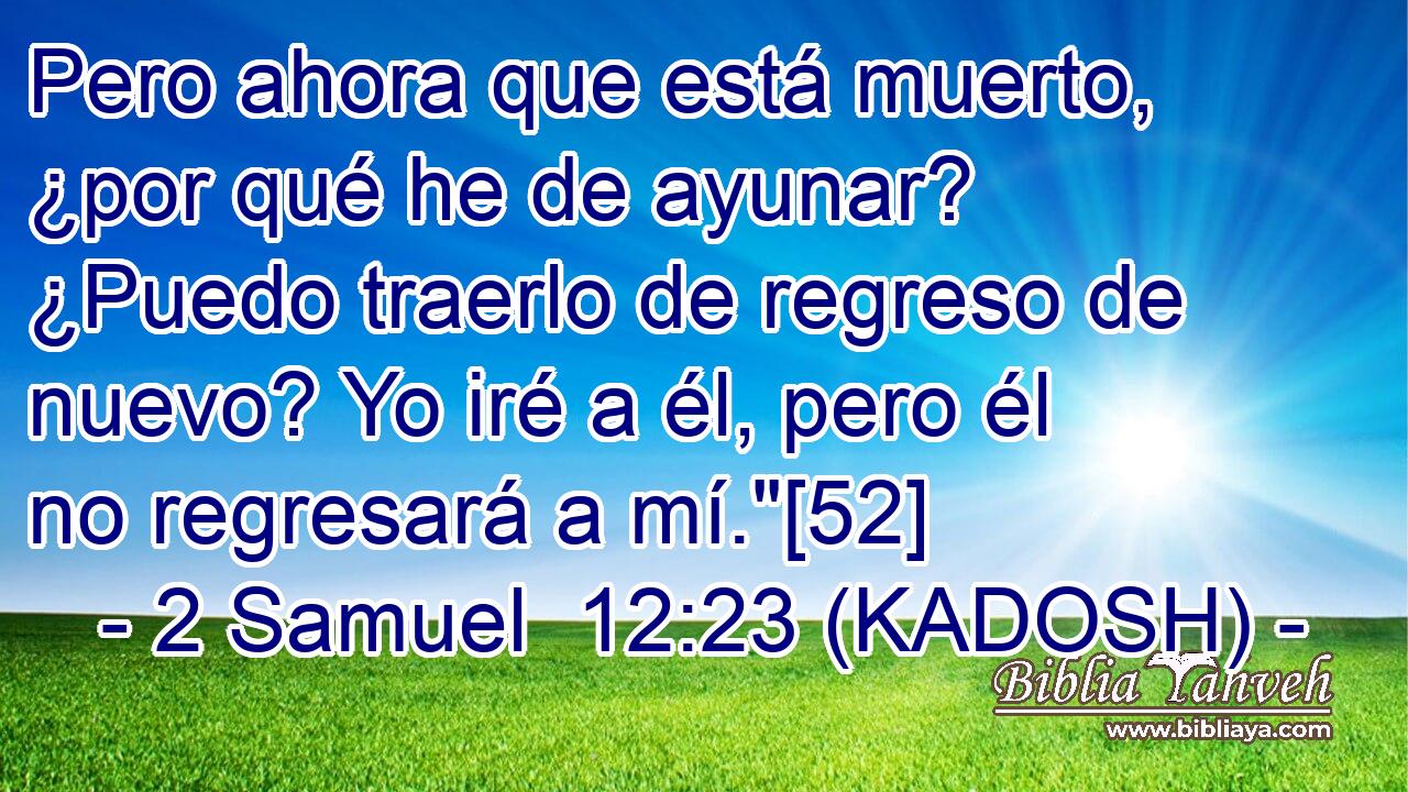  Pero ahora que está muerto, ¿por qué he de ayunar? ¿Puedo traerlo de regreso de nuevo? Yo iré a él, pero él no regresará a mí.
