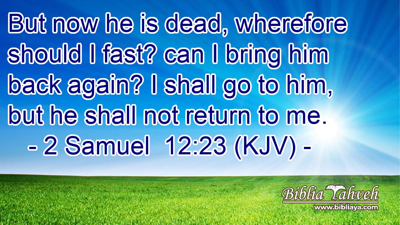 But now he is dead, wherefore should I fast? can I bring him back again? I shall go to him, but he shall not return to me.