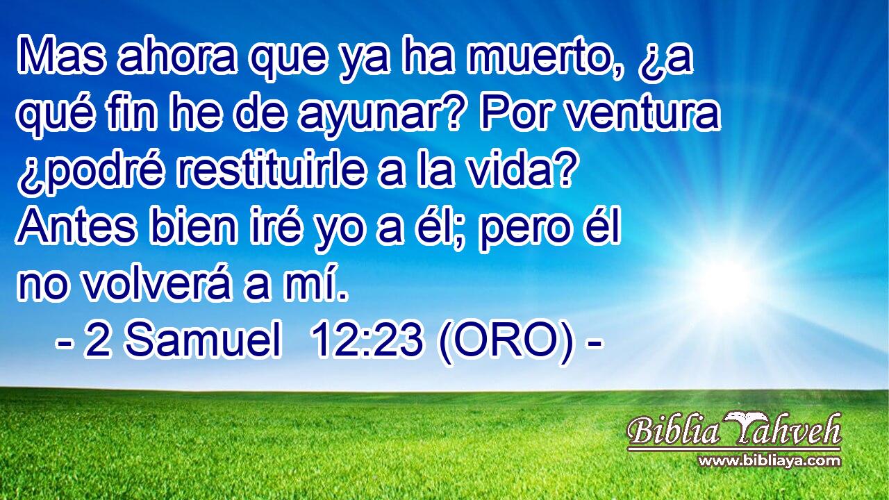  Mas ahora que ya ha muerto, ¿a qué fin he de ayunar? Por ventura ¿podré restituirle a la vida? Antes bien iré yo a él; pero él no volverá a mí. 