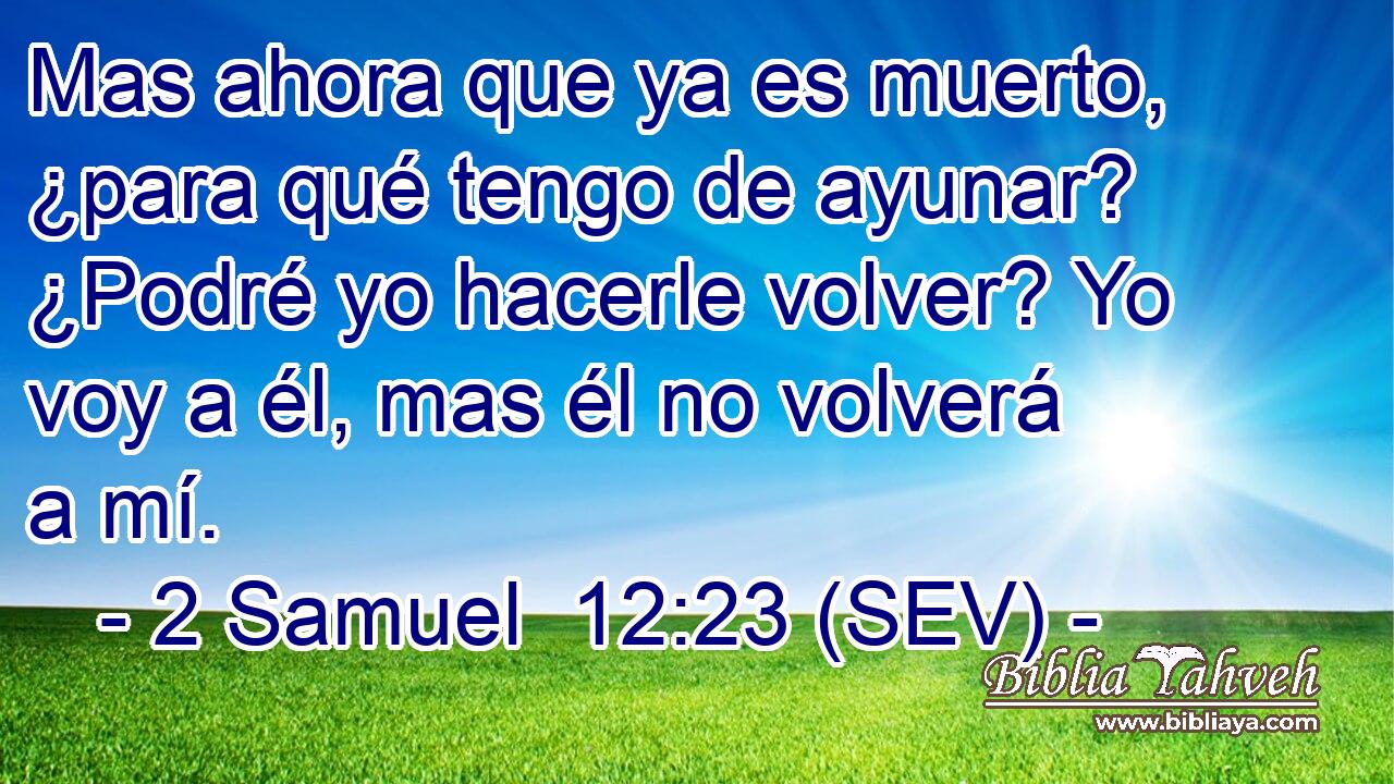 Mas ahora que ya es muerto, ¿para qué tengo de ayunar? ¿Podré yo hacerle volver? Yo voy a él, mas él no volverá a mí.