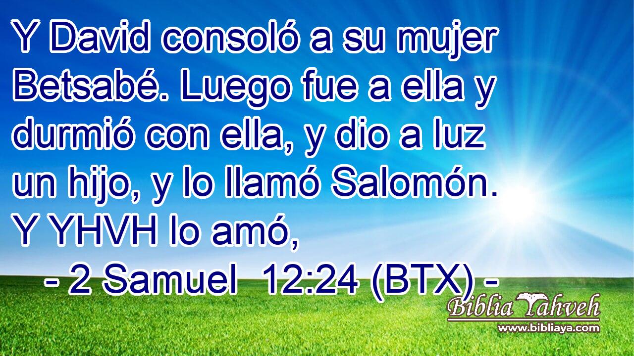 Y David consoló a su mujer Betsabé. Luego fue a ella y durmió con ella, y dio a luz un hijo, y lo llamó Salomón. Y YHVH lo amó,
