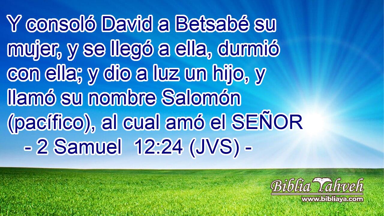 Y consoló David a Betsabé su mujer, y se llegó a ella, durmió con ella; y dio a luz un hijo, y llamó su nombre Salomón (pacífico), al cual amó el SEÑOR
