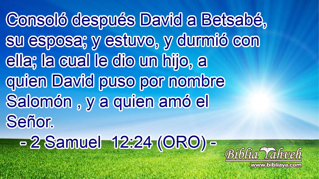  Consoló después David a Betsabé, su esposa; y estuvo, y durmió con ella; la cual le dio un hijo, a quien David puso por nombre Salomón , y a quien amó el Señor. 