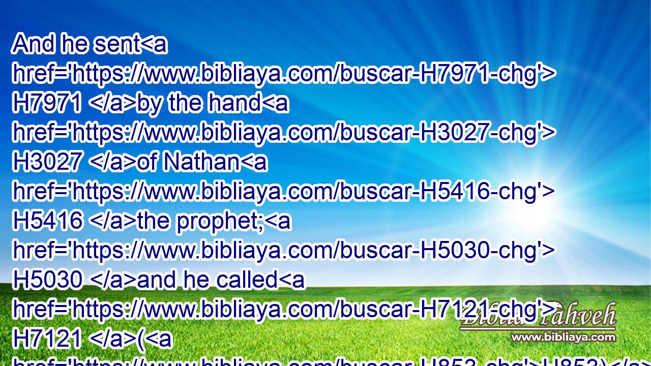 And he sent H7971 by the hand H3027 of Nathan H5416 the prophet; H5030 and he called H7121 (H853) his name H8034 Jedidiah, H3041 because H5668 of the LORD.H3068