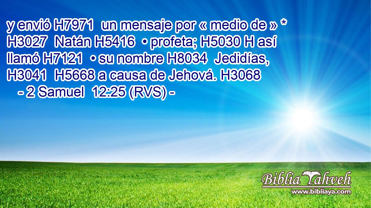 y envió H7971  un mensaje por « medio de » * H3027  Natán H5416  • profeta; H5030 H así llamó H7121  • su nombre H8034  Jedidías, H3041  H5668 a causa de Jehová. H3068  