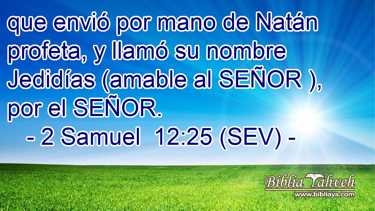 que envió por mano de Natán profeta, y llamó su nombre Jedidías (amable al SEÑOR ), por el SEÑOR.