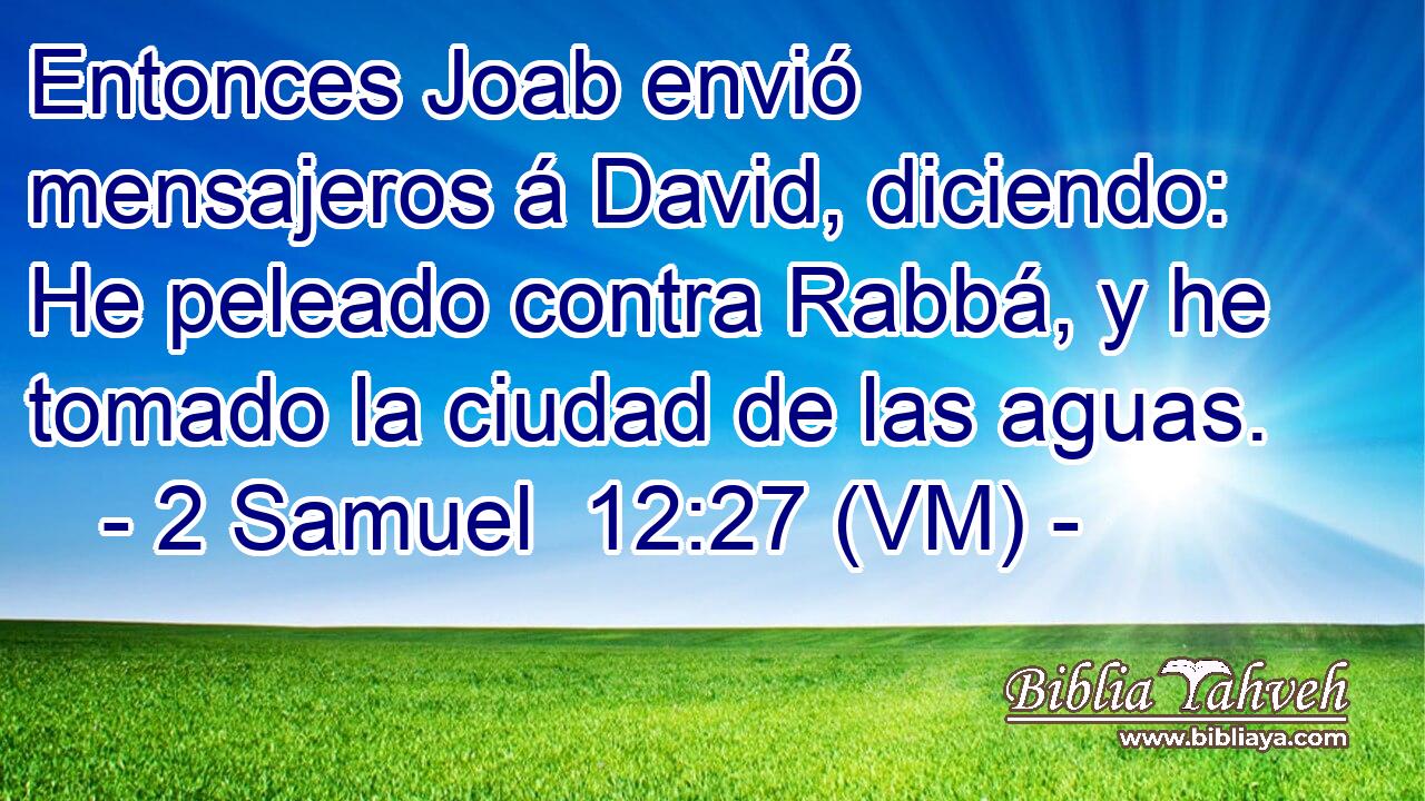  Entonces Joab envió mensajeros á David, diciendo: He peleado contra Rabbá, y he tomado la ciudad de las aguas. 