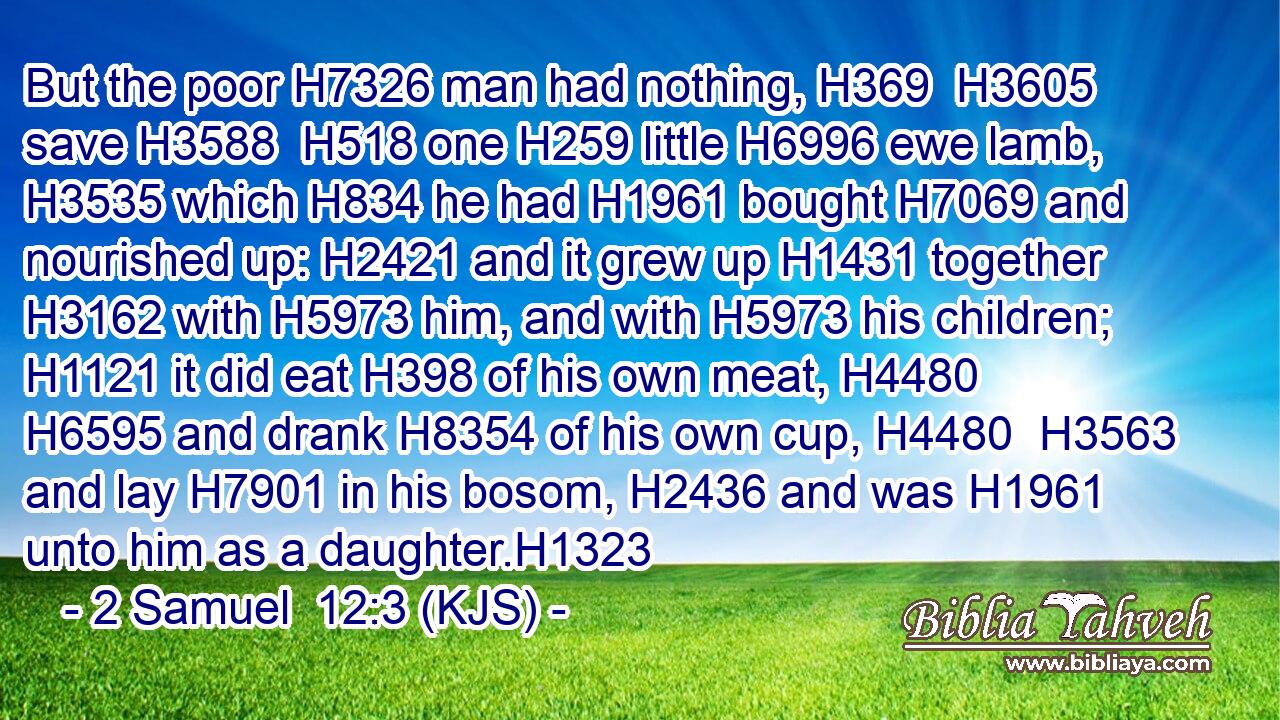 But the poor H7326 man had nothing, H369  H3605 save H3588  H518 one H259 little H6996 ewe lamb, H3535 which H834 he had H1961 bought H7069 and nourished up: H2421 and it grew up H1431 together H3162 with H5973 him, and with H5973 his children; H1121 it did eat H398 of his own meat, H4480  H6595 and drank H8354 of his own cup, H4480  H3563 and lay H7901 in his bosom, H2436 and was H1961 unto him as a daughter.H1323