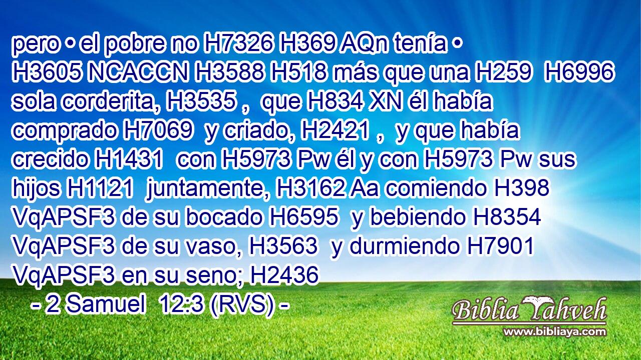 pero • el pobre no H7326 H369 AQn tenía • H3605 NCACCN H3588 H518 más que una H259  H6996 sola corderita, H3535 ,  que H834 XN él había comprado H7069  y criado, H2421 ,  y que había crecido H1431  con H5973 Pw él y con H5973 Pw sus hijos H1121  juntamente, H3162 Aa comiendo H398 VqAPSF3 de su bocado H6595  y bebiendo H8354 VqAPSF3 de su vaso, H3563  y durmiendo H7901 VqAPSF3 en su seno; H2436  