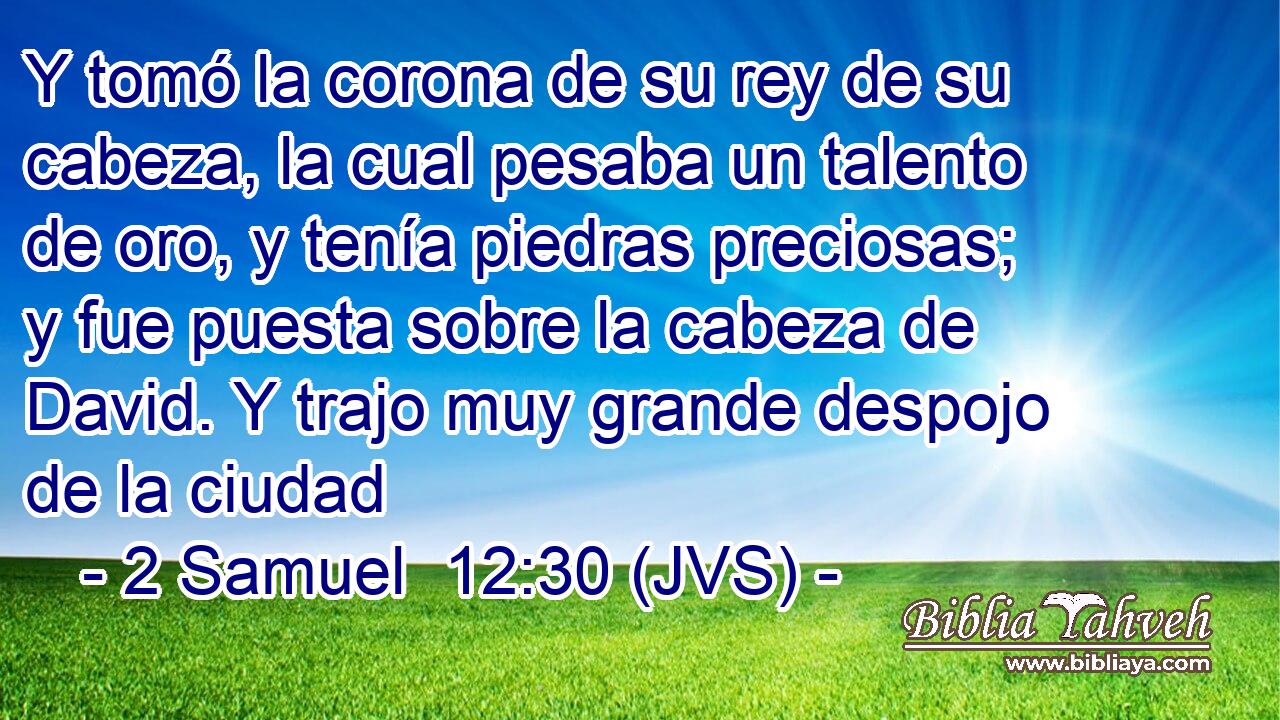Y tomó la corona de su rey de su cabeza, la cual pesaba un talento de oro, y tenía piedras preciosas; y fue puesta sobre la cabeza de David. Y trajo muy grande despojo de la ciudad