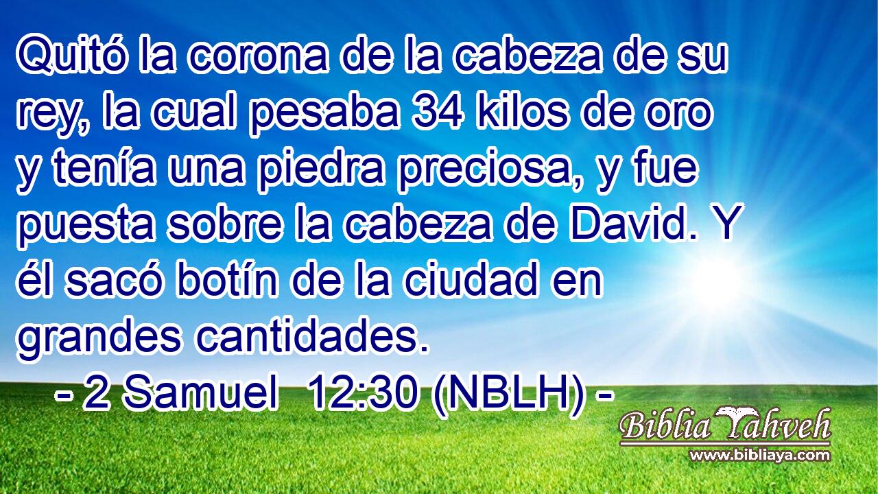  Quitó la corona de la cabeza de su rey, la cual pesaba 34 kilos de oro y tenía una piedra preciosa, y fue puesta sobre la cabeza de David. Y él sacó botín de la ciudad en grandes cantidades. 