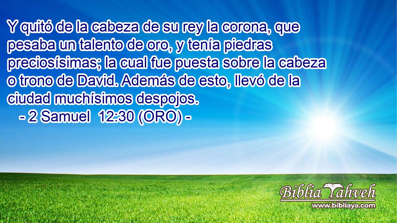  Y quitó de la cabeza de su rey la corona, que pesaba un talento de oro, y tenía piedras preciosísimas; la cual fue puesta sobre la cabeza o trono de David. Además de esto, llevó de la ciudad muchísimos despojos. 