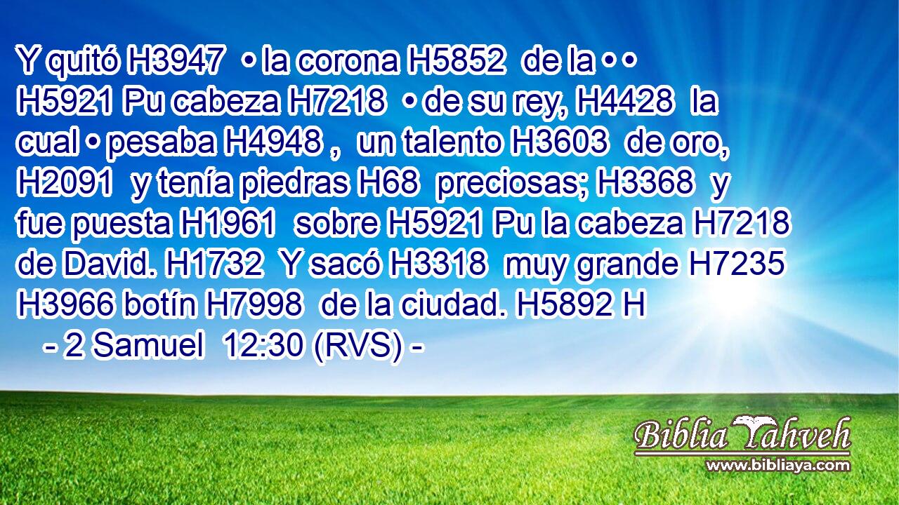 Y quitó H3947  • la corona H5852  de la • • H5921 Pu cabeza H7218  • de su rey, H4428  la cual • pesaba H4948 ,  un talento H3603  de oro, H2091  y tenía piedras H68  preciosas; H3368  y fue puesta H1961  sobre H5921 Pu la cabeza H7218  de David. H1732  Y sacó H3318  muy grande H7235  H3966 botín H7998  de la ciudad. H5892 H 