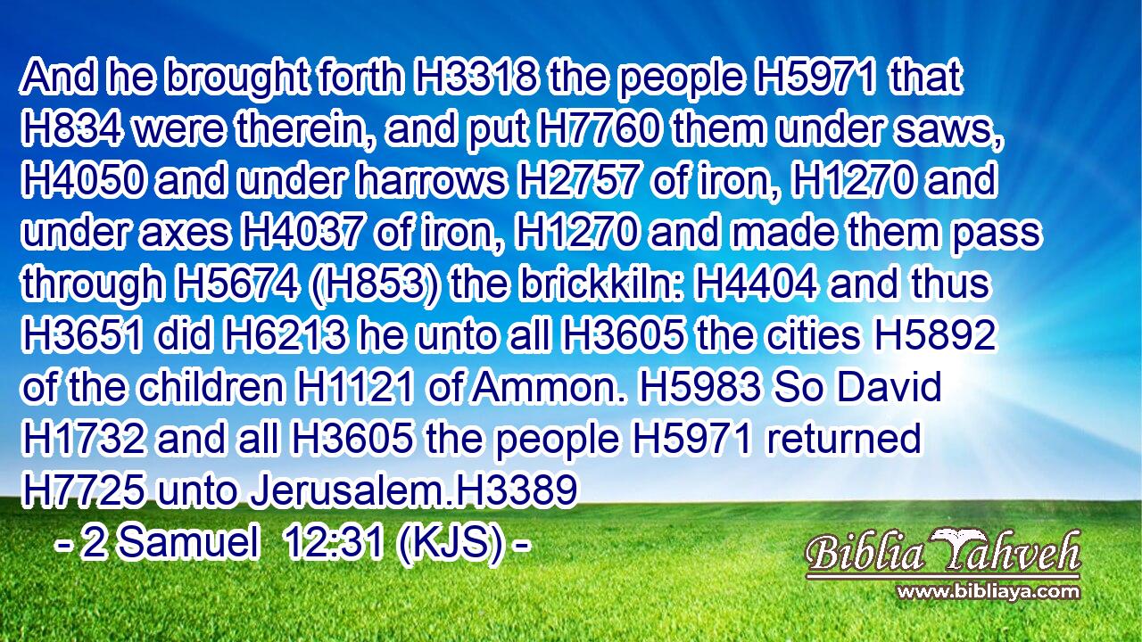 And he brought forth H3318 the people H5971 that H834 were therein, and put H7760 them under saws, H4050 and under harrows H2757 of iron, H1270 and under axes H4037 of iron, H1270 and made them pass through H5674 (H853) the brickkiln: H4404 and thus H3651 did H6213 he unto all H3605 the cities H5892 of the children H1121 of Ammon. H5983 So David H1732 and all H3605 the people H5971 returned H7725 unto Jerusalem.H3389