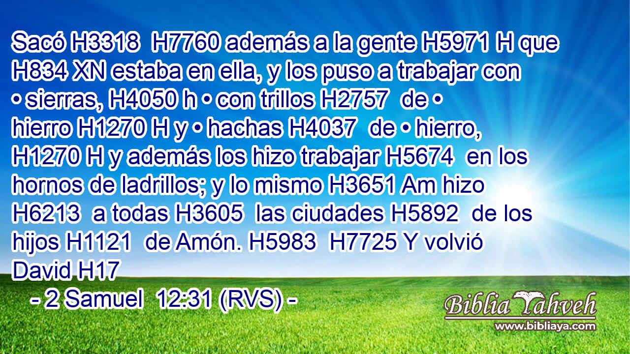 Sacó H3318  H7760 además a la gente H5971 H que H834 XN estaba en ella, y los puso a trabajar con • sierras, H4050 h • con trillos H2757  de • hierro H1270 H y • hachas H4037  de • hierro, H1270 H y además los hizo trabajar H5674  en los hornos de ladrillos; y lo mismo H3651 Am hizo H6213  a todas H3605  las ciudades H5892  de los hijos H1121  de Amón. H5983  H7725 Y volvió David H17