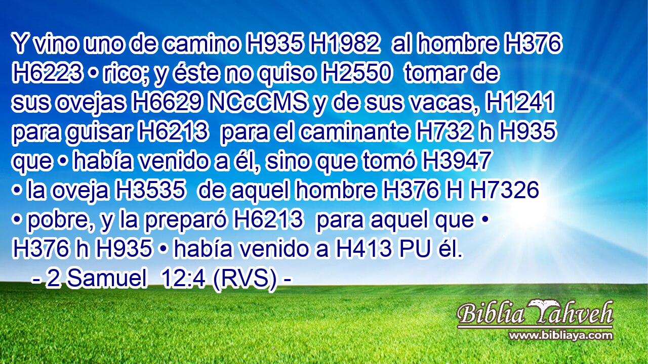 Y vino uno de camino H935 H1982  al hombre H376  H6223 • rico; y éste no quiso H2550  tomar de sus ovejas H6629 NCcCMS y de sus vacas, H1241  para guisar H6213  para el caminante H732 h H935 que • había venido a él, sino que tomó H3947  • la oveja H3535  de aquel hombre H376 H H7326 • pobre, y la preparó H6213  para aquel que • H376 h H935 • había venido a H413 PU él. 