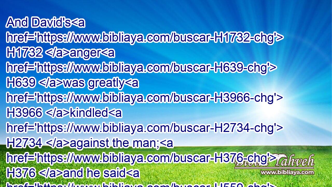 And David's H1732 anger H639 was greatly H3966 kindled H2734 against the man; H376 and he said H559 to H413 Nathan, H5416 As the LORD H3068 liveth, H2416 the man H376 that hath done H6213 this H2063 thing shall surely die: H3588  H1121 H4194