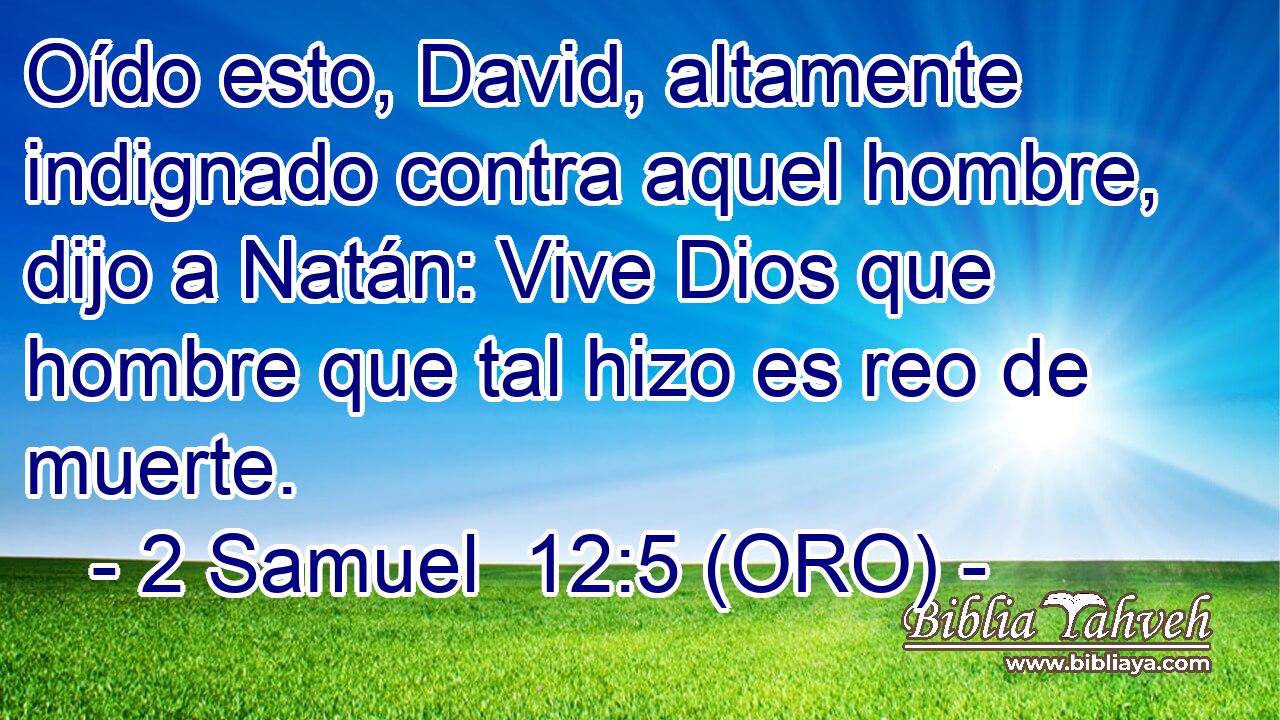  Oído esto, David, altamente indignado contra aquel hombre, dijo a Natán: Vive Dios que hombre que tal hizo es reo de muerte. 